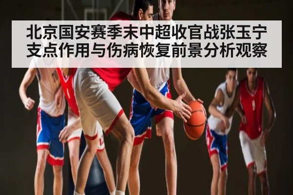 北京国安赛季末中超收官战张玉宁支点作用与伤病恢复前景分析观察